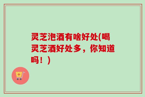 灵芝泡酒有啥好处(喝灵芝酒好处多，你知道吗！)