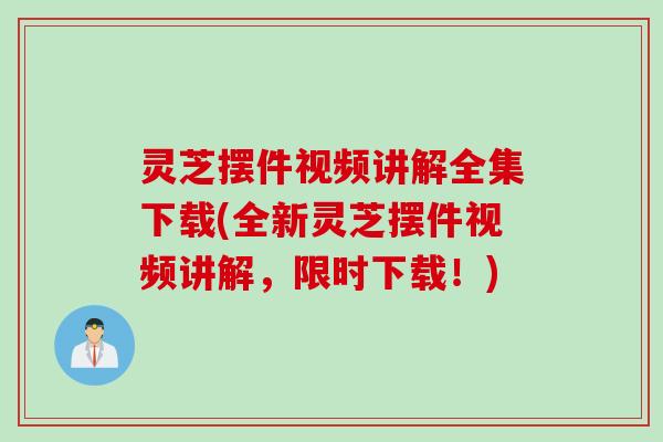 灵芝摆件视频讲解全集下载(全新灵芝摆件视频讲解，限时下载！)