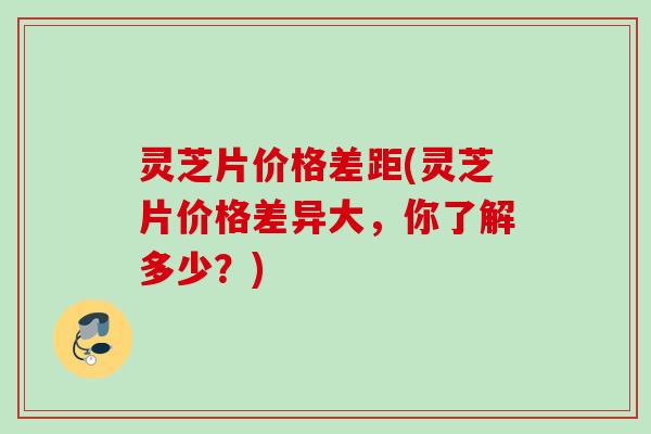 灵芝片价格差距(灵芝片价格差异大，你了解多少？)