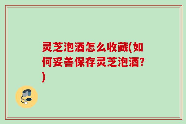 灵芝泡酒怎么收藏(如何妥善保存灵芝泡酒？)