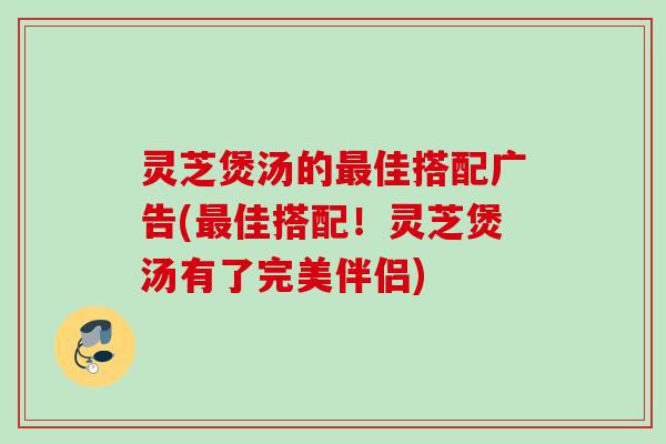 灵芝煲汤的最佳搭配广告(最佳搭配！灵芝煲汤有了完美伴侣)