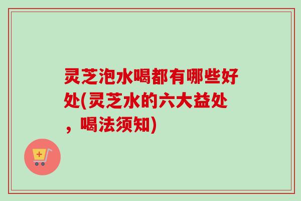 灵芝泡水喝都有哪些好处(灵芝水的六大益处，喝法须知)