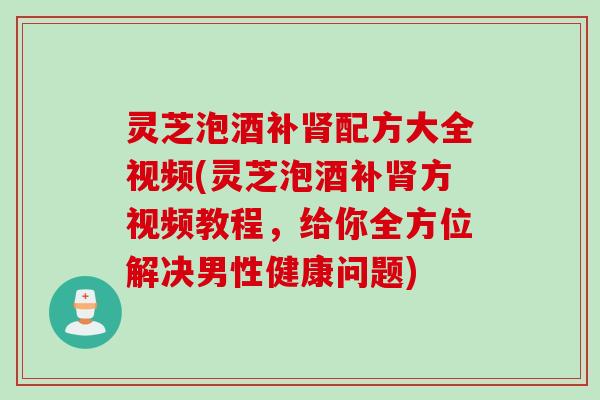 灵芝泡酒补肾配方大全视频(灵芝泡酒补肾方视频教程，给你全方位解决男性健康问题)