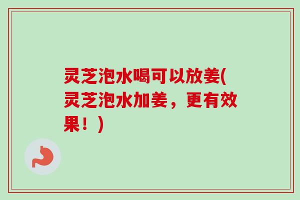 灵芝泡水喝可以放姜(灵芝泡水加姜，更有效果！)