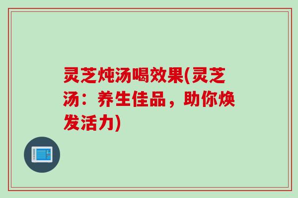 灵芝炖汤喝效果(灵芝汤：养生佳品，助你焕发活力)