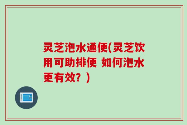 灵芝泡水通便(灵芝饮用可助排便 如何泡水更有效？)