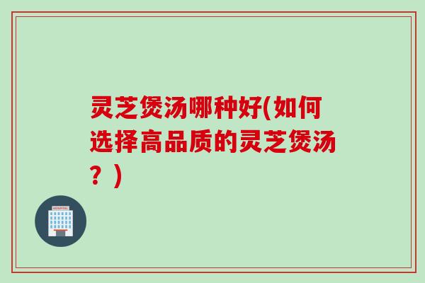 灵芝煲汤哪种好(如何选择高品质的灵芝煲汤？)