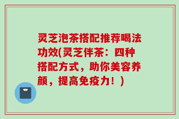 灵芝泡茶搭配推荐喝法功效(灵芝伴茶：四种搭配方式，助你美容养颜，提高免疫力！)
