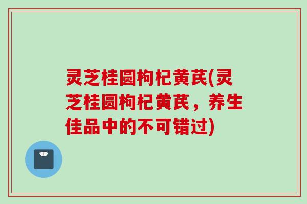 灵芝桂圆枸杞黄芪(灵芝桂圆枸杞黄芪，养生佳品中的不可错过)