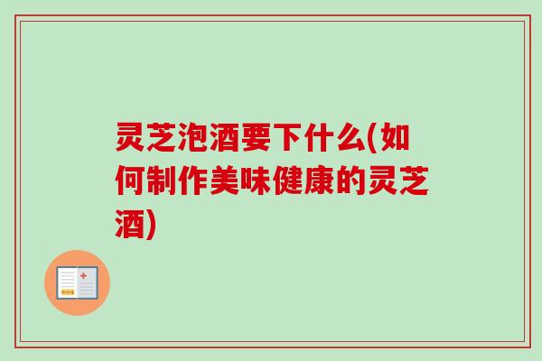 灵芝泡酒要下什么(如何制作美味健康的灵芝酒) 灵芝泡酒要下什么(如何制作美味健康的灵芝酒)