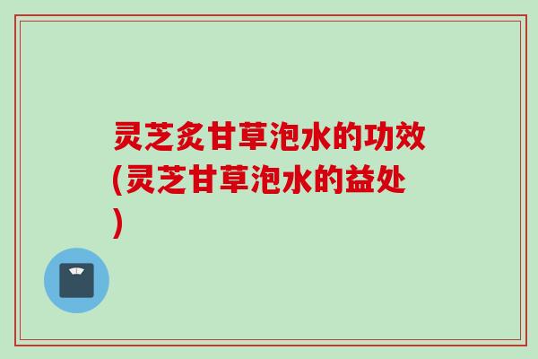 灵芝炙甘草泡水的功效(灵芝甘草泡水的益处)