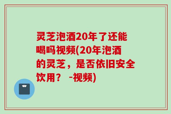 灵芝泡酒20年了还能喝吗视频(20年泡酒的灵芝，是否依旧安全饮用？ -视频)