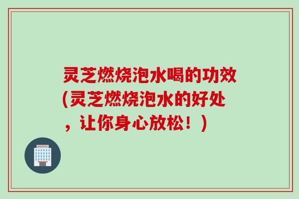 灵芝燃烧泡水喝的功效(灵芝燃烧泡水的好处，让你身心放松！)