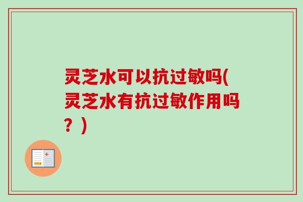 灵芝水可以抗过敏吗(灵芝水有抗过敏作用吗？)