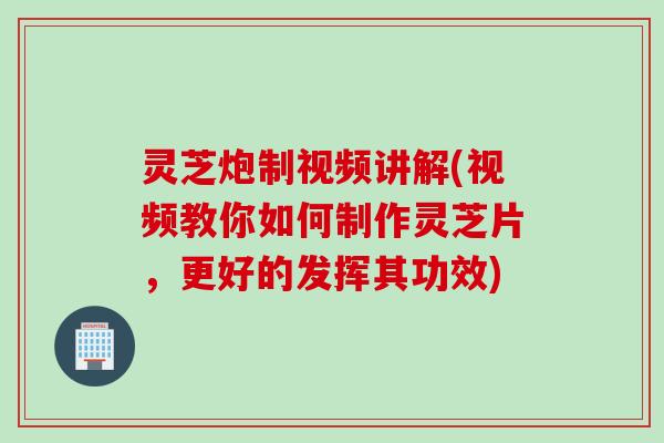 灵芝炮制视频讲解(视频教你如何制作灵芝片，更好的发挥其功效)