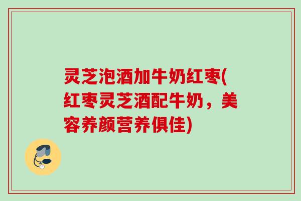 灵芝泡酒加牛奶红枣(红枣灵芝酒配牛奶，美容养颜营养俱佳)
