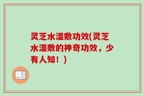 灵芝水湿敷功效(灵芝水湿敷的神奇功效，少有人知！)