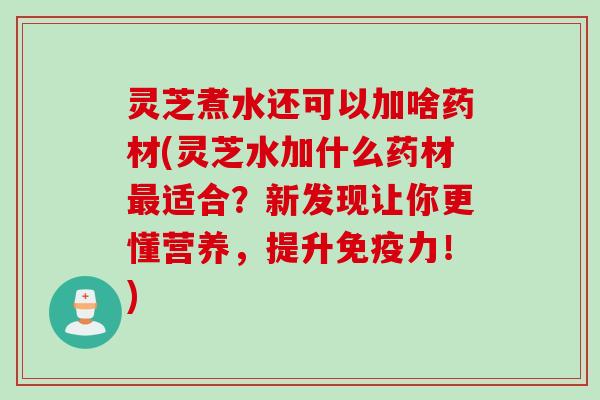 灵芝煮水还可以加啥药材(灵芝水加什么药材最适合？新发现让你更懂营养，提升免疫力！)