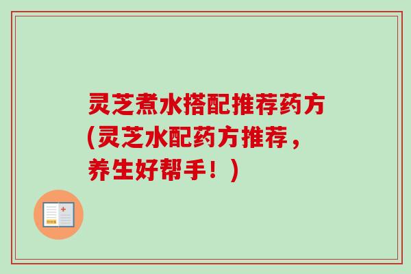 灵芝煮水搭配推荐药方(灵芝水配药方推荐,养生好帮手!) 灵芝煮水搭配推荐药方(灵芝水配药方推荐,养生好帮手!)