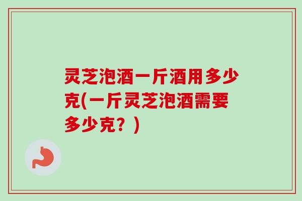 灵芝泡酒一斤酒用多少克(一斤灵芝泡酒需要多少克?) 灵芝泡酒一斤酒用多少克(一斤灵芝泡酒需要多少克?)