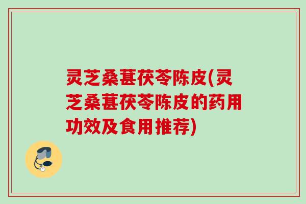 灵芝桑葚茯苓陈皮(灵芝桑葚茯苓陈皮的药用功效及食用推荐)