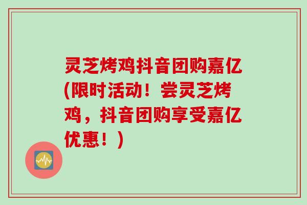 灵芝烤鸡抖音团购嘉亿(限时活动！尝灵芝烤鸡，抖音团购享受嘉亿优惠！)