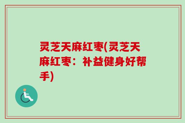 灵芝天麻红枣(灵芝天麻红枣:补益健身好帮手) 灵芝天麻红枣(灵芝天麻红枣:补益健身好帮手)