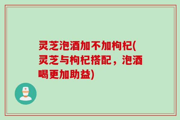 灵芝泡酒加不加枸杞(灵芝与枸杞搭配，泡酒喝更加助益)