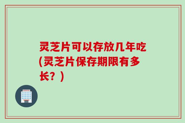 灵芝片可以存放几年吃(灵芝片保存期限有多长？)