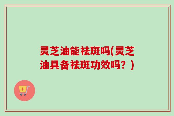 灵芝油能祛斑吗(灵芝油具备祛斑功效吗？)
