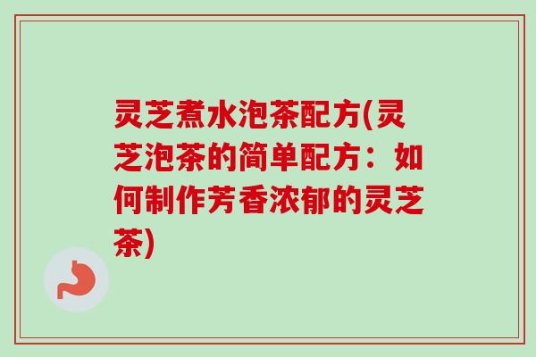 灵芝煮水泡茶配方(灵芝泡茶的简单配方：如何制作芳香浓郁的灵芝茶)