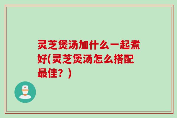 灵芝煲汤加什么一起煮好(灵芝煲汤怎么搭配最佳？)
