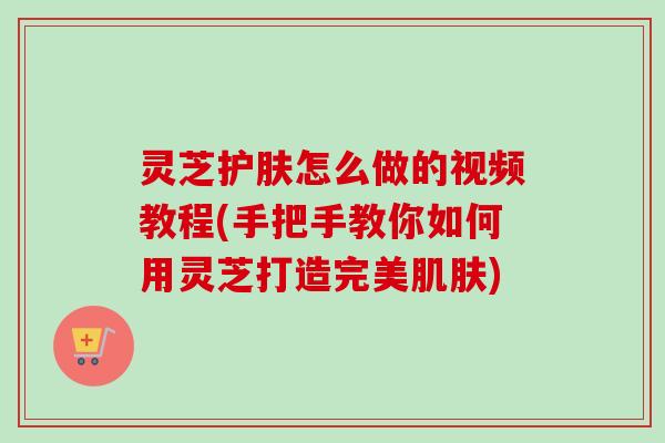 灵芝护肤怎么做的视频教程(手把手教你如何用灵芝打造完美肌肤)