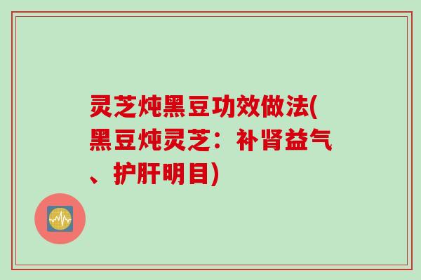 灵芝炖黑豆功效做法(黑豆炖灵芝：补肾益气、护肝明目)