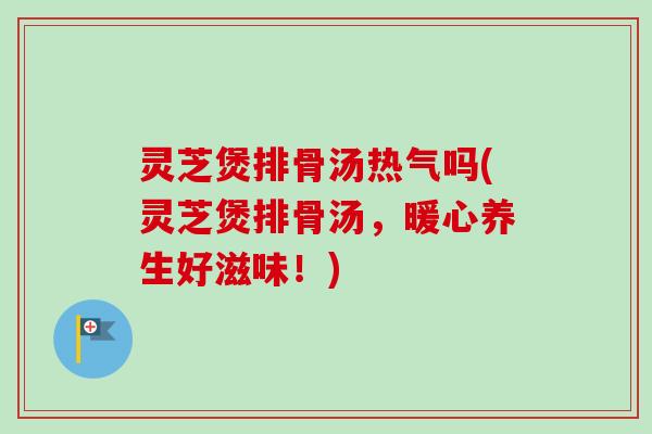 灵芝煲排骨汤热气吗(灵芝煲排骨汤，暖心养生好滋味！)