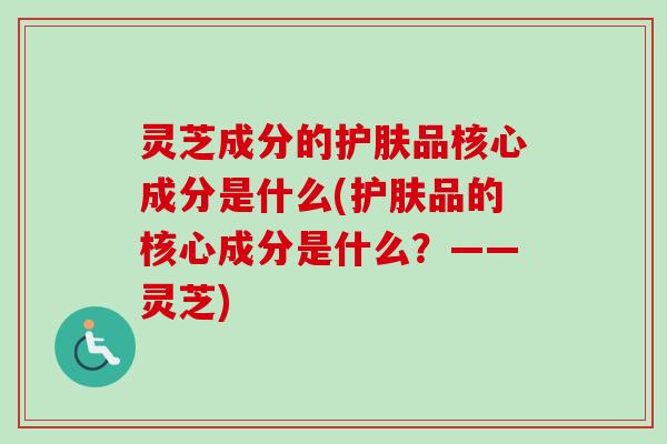 灵芝成分的护肤品核心成分是什么(护肤品的核心成分是什么?——灵芝) 灵芝成分的护肤品核心成分是什么(护肤品的核心成分是什么?——灵芝)