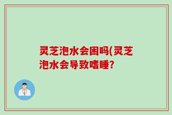灵芝泡水会困吗(灵芝泡水会导致嗜睡? 灵芝泡水会困吗(灵芝泡水会导致嗜睡?