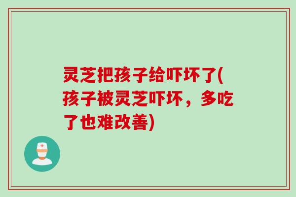灵芝把孩子给吓坏了(孩子被灵芝吓坏，多吃了也难改善)