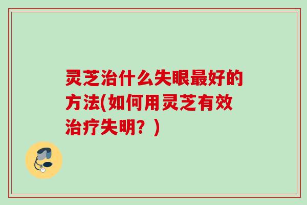 灵芝什么失眼好的方法(如何用灵芝有效失明?) 灵芝什么失眼好的方法(如何用灵芝有效失明?)
