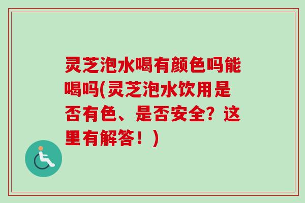 灵芝泡水喝有颜色吗能喝吗(灵芝泡水饮用是否有色、是否安全？这里有解答！)