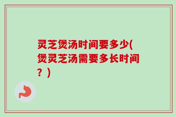 灵芝煲汤时间要多少(煲灵芝汤需要多长时间？)