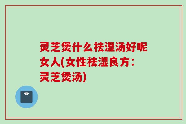 灵芝煲什么祛湿汤好呢女人(女性祛湿良方：灵芝煲汤)