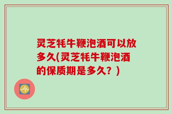 灵芝牦牛鞭泡酒可以放多久(灵芝牦牛鞭泡酒的保质期是多久？)