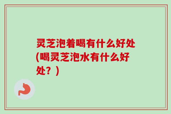 灵芝泡着喝有什么好处(喝灵芝泡水有什么好处?) 灵芝泡着喝有什么好处(喝灵芝泡水有什么好处?)
