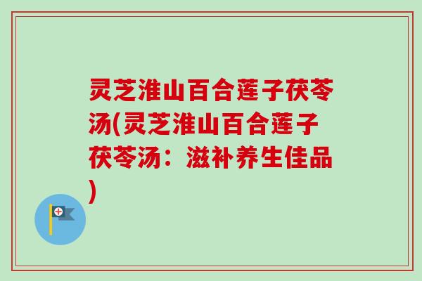 灵芝淮山百合莲子茯苓汤(灵芝淮山百合莲子茯苓汤：滋补养生佳品)