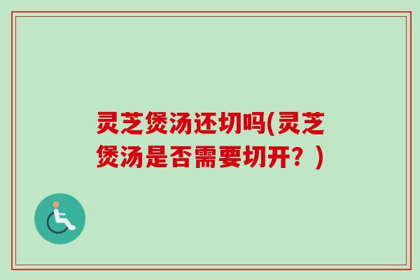 灵芝煲汤还切吗(灵芝煲汤是否需要切开？)