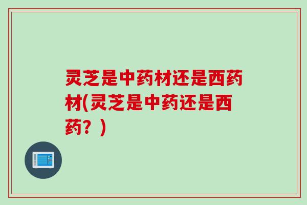 灵芝是中药材还是西药材(灵芝是中药还是西药？)