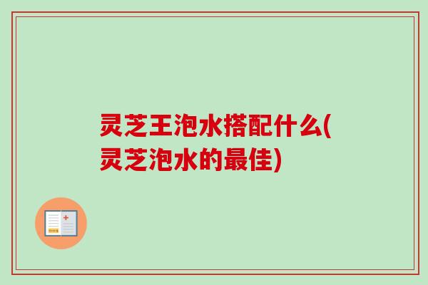 灵芝王泡水搭配什么(灵芝泡水的佳) 灵芝王泡水搭配什么(灵芝泡水的佳)