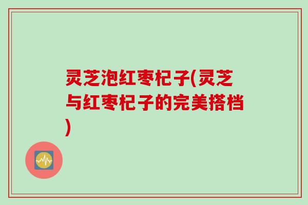 灵芝泡红枣杞子(灵芝与红枣杞子的完美搭档)