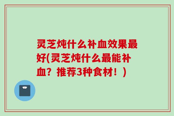 灵芝炖什么补血效果最好(灵芝炖什么最能补血？推荐3种食材！)
